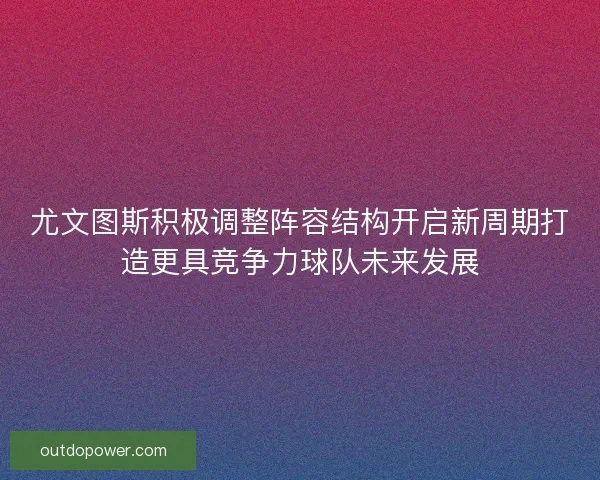 尤文图斯积极调整阵容结构开启新周期打造更具竞争力球队未来发展 尤文图斯积极调整阵容结构开启新周期打造更具竞争力球队未来发展