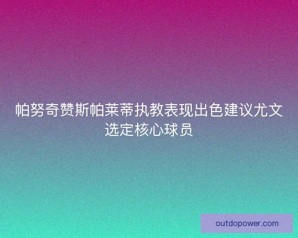 帕努奇赞斯帕莱蒂执教表现出色建议尤文选定核心球员